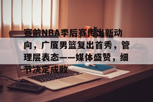 赛前NBA季后赛传出新动向，广厦男篮复出首秀，管理层表态——媒体盛赞，细节决定成败
